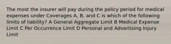 The most the insurer will pay during the policy period for medical expenses under Coverages A, B, and C is which of the following limits of liability? A General Aggregate Limit B Medical Expense Limit C Per Occurrence Limit D Personal and Advertising Injury Limit