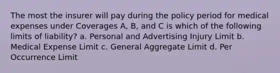 The most the insurer will pay during the policy period for medical expenses under Coverages A, B, and C is which of the following limits of liability? a. Personal and Advertising Injury Limit b. Medical Expense Limit c. General Aggregate Limit d. Per Occurrence Limit