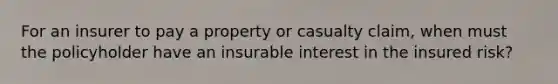 For an insurer to pay a property or casualty claim, when must the policyholder have an insurable interest in the insured risk?