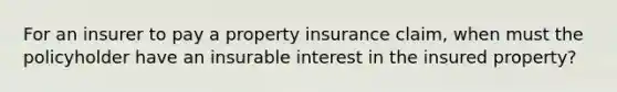 For an insurer to pay a property insurance claim, when must the policyholder have an insurable interest in the insured property?