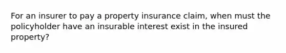 For an insurer to pay a property insurance claim, when must the policyholder have an insurable interest exist in the insured property?