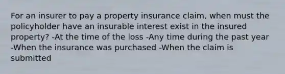 For an insurer to pay a property insurance claim, when must the policyholder have an insurable interest exist in the insured property? -At the time of the loss -Any time during the past year -When the insurance was purchased -When the claim is submitted