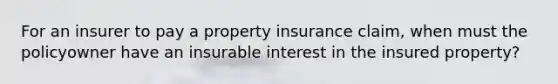 For an insurer to pay a property insurance claim, when must the policyowner have an insurable interest in the insured property?