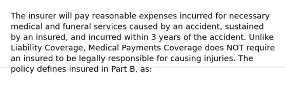 The insurer will pay reasonable expenses incurred for necessary medical and funeral services caused by an accident, sustained by an insured, and incurred within 3 years of the accident. Unlike Liability Coverage, Medical Payments Coverage does NOT require an insured to be legally responsible for causing injuries. The policy defines insured in Part B, as: