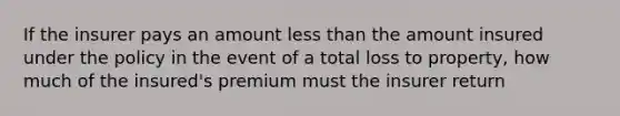 If the insurer pays an amount <a href='https://www.questionai.com/knowledge/k7BtlYpAMX-less-than' class='anchor-knowledge'>less than</a> the amount insured under the policy in the event of a total loss to property, how much of the insured's premium must the insurer return