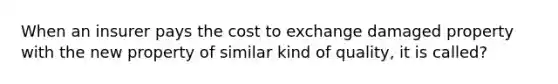 When an insurer pays the cost to exchange damaged property with the new property of similar kind of quality, it is called?