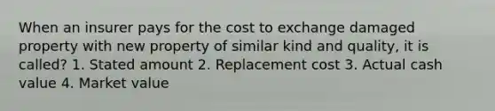 When an insurer pays for the cost to exchange damaged property with new property of similar kind and quality, it is called? 1. Stated amount 2. Replacement cost 3. Actual cash value 4. Market value