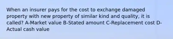 When an insurer pays for the cost to exchange damaged property with new property of similar kind and quality, it is called? A-Market value B-Stated amount C-Replacement cost D-Actual cash value