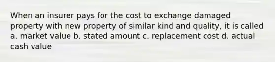 When an insurer pays for the cost to exchange damaged property with new property of similar kind and quality, it is called a. market value b. stated amount c. replacement cost d. actual cash value