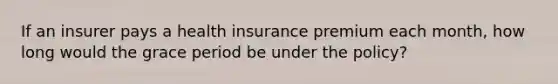 If an insurer pays a health insurance premium each month, how long would the grace period be under the policy?