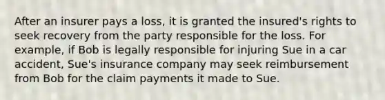 After an insurer pays a loss, it is granted the insured's rights to seek recovery from the party responsible for the loss. For example, if Bob is legally responsible for injuring Sue in a car accident, Sue's insurance company may seek reimbursement from Bob for the claim payments it made to Sue.