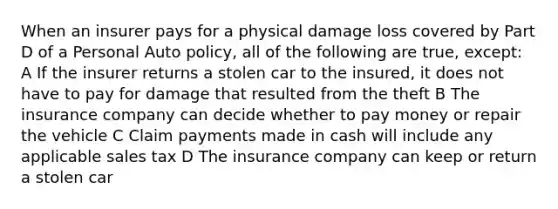 When an insurer pays for a physical damage loss covered by Part D of a Personal Auto policy, all of the following are true, except: A If the insurer returns a stolen car to the insured, it does not have to pay for damage that resulted from the theft B The insurance company can decide whether to pay money or repair the vehicle C Claim payments made in cash will include any applicable sales tax D The insurance company can keep or return a stolen car