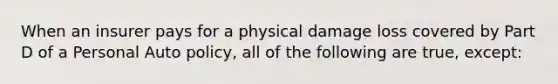 When an insurer pays for a physical damage loss covered by Part D of a Personal Auto policy, all of the following are true, except: