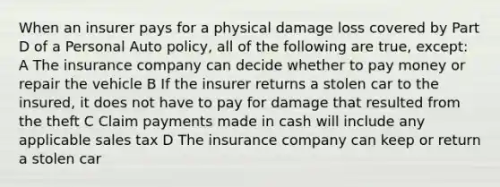 When an insurer pays for a physical damage loss covered by Part D of a Personal Auto policy, all of the following are true, except: A The insurance company can decide whether to pay money or repair the vehicle B If the insurer returns a stolen car to the insured, it does not have to pay for damage that resulted from the theft C Claim payments made in cash will include any applicable sales tax D The insurance company can keep or return a stolen car