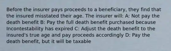 Before the insurer pays proceeds to a beneficiary, they find that the insured misstated their age. The insurer will: A: Not pay the death benefit B: Pay the full death benefit purchased because Incontestability has expired C: Adjust the death benefit to the insured's true age and pay proceeds accordingly D: Pay the death benefit, but it will be taxable