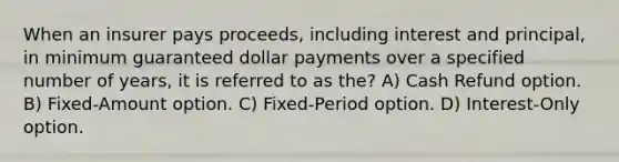 When an insurer pays proceeds, including interest and principal, in minimum guaranteed dollar payments over a specified number of years, it is referred to as the? A) Cash Refund option. B) Fixed-Amount option. C) Fixed-Period option. D) Interest-Only option.