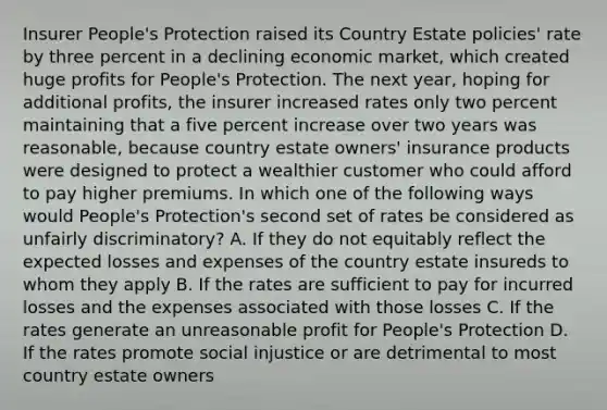 Insurer People's Protection raised its Country Estate policies' rate by three percent in a declining economic market, which created huge profits for People's Protection. The next year, hoping for additional profits, the insurer increased rates only two percent maintaining that a five percent increase over two years was reasonable, because country estate owners' insurance products were designed to protect a wealthier customer who could afford to pay higher premiums. In which one of the following ways would People's Protection's second set of rates be considered as unfairly discriminatory? A. If they do not equitably reflect the expected losses and expenses of the country estate insureds to whom they apply B. If the rates are sufficient to pay for incurred losses and the expenses associated with those losses C. If the rates generate an unreasonable profit for People's Protection D. If the rates promote social injustice or are detrimental to most country estate owners