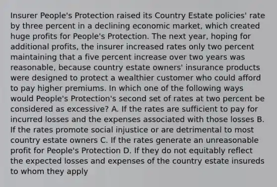 Insurer People's Protection raised its Country Estate policies' rate by three percent in a declining economic market, which created huge profits for People's Protection. The next year, hoping for additional profits, the insurer increased rates only two percent maintaining that a five percent increase over two years was reasonable, because country estate owners' insurance products were designed to protect a wealthier customer who could afford to pay higher premiums. In which one of the following ways would People's Protection's second set of rates at two percent be considered as excessive? A. If the rates are sufficient to pay for incurred losses and the expenses associated with those losses B. If the rates promote social injustice or are detrimental to most country estate owners C. If the rates generate an unreasonable profit for People's Protection D. If they do not equitably reflect the expected losses and expenses of the country estate insureds to whom they apply