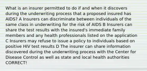 What is an insurer permitted to do if and when it discovers during the underwriting process that a proposed insured has AIDS? A Insurers can discriminate between individuals of the same class in underwriting for the risk of AIDS B Insurers can share the test results with the insured's immediate family members and any health professionals listed on the application C Insurers may refuse to issue a policy to individuals based on positive HIV test results D The insurer can share information discovered during the underwriting process with the Center for Disease Control as well as state and local health authorities CORRECT!