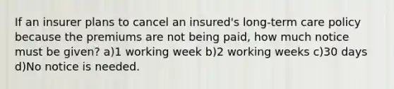 If an insurer plans to cancel an insured's long-term care policy because the premiums are not being paid, how much notice must be given? a)1 working week b)2 working weeks c)30 days d)No notice is needed.