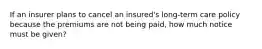 If an insurer plans to cancel an insured's long-term care policy because the premiums are not being paid, how much notice must be given?