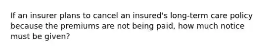 If an insurer plans to cancel an insured's long-term care policy because the premiums are not being paid, how much notice must be given?