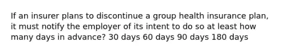 If an insurer plans to discontinue a group health insurance plan, it must notify the employer of its intent to do so at least how many days in advance? 30 days 60 days 90 days 180 days