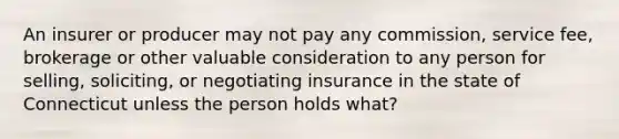 An insurer or producer may not pay any commission, service fee, brokerage or other valuable consideration to any person for selling, soliciting, or negotiating insurance in the state of Connecticut unless the person holds what?