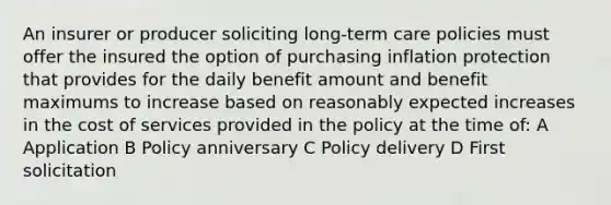 An insurer or producer soliciting long-term care policies must offer the insured the option of purchasing inflation protection that provides for the daily benefit amount and benefit maximums to increase based on reasonably expected increases in the cost of services provided in the policy at the time of: A Application B Policy anniversary C Policy delivery D First solicitation