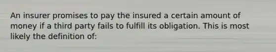 An insurer promises to pay the insured a certain amount of money if a third party fails to fulfill its obligation. This is most likely the definition of: