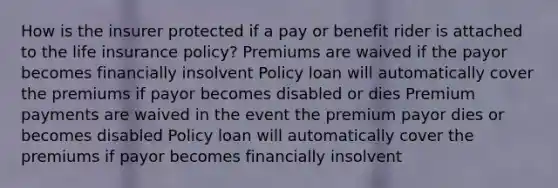 How is the insurer protected if a pay or benefit rider is attached to the life insurance policy? Premiums are waived if the payor becomes financially insolvent Policy loan will automatically cover the premiums if payor becomes disabled or dies Premium payments are waived in the event the premium payor dies or becomes disabled Policy loan will automatically cover the premiums if payor becomes financially insolvent