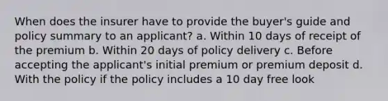 When does the insurer have to provide the buyer's guide and policy summary to an applicant? a. Within 10 days of receipt of the premium b. Within 20 days of policy delivery c. Before accepting the applicant's initial premium or premium deposit d. With the policy if the policy includes a 10 day free look