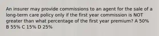 An insurer may provide commissions to an agent for the sale of a long-term care policy only if the first year commission is NOT greater than what percentage of the first year premium? A 50% B 55% C 15% D 25%