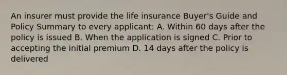 An insurer must provide the life insurance Buyer's Guide and Policy Summary to every applicant: A. Within 60 days after the policy is issued B. When the application is signed C. Prior to accepting the initial premium D. 14 days after the policy is delivered