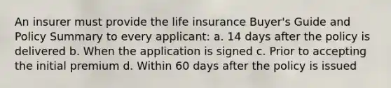 An insurer must provide the life insurance Buyer's Guide and Policy Summary to every applicant: a. 14 days after the policy is delivered b. When the application is signed c. Prior to accepting the initial premium d. Within 60 days after the policy is issued