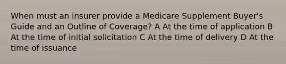 When must an insurer provide a Medicare Supplement Buyer's Guide and an Outline of Coverage? A At the time of application B At the time of initial solicitation C At the time of delivery D At the time of issuance