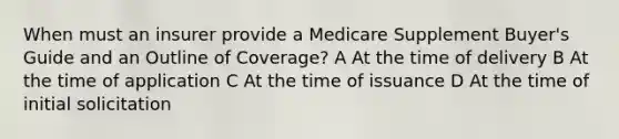 When must an insurer provide a Medicare Supplement Buyer's Guide and an Outline of Coverage? A At the time of delivery B At the time of application C At the time of issuance D At the time of initial solicitation