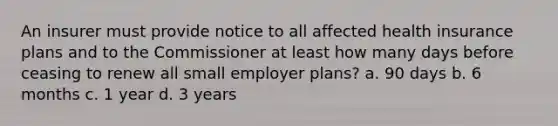 An insurer must provide notice to all affected health insurance plans and to the Commissioner at least how many days before ceasing to renew all small employer plans? a. 90 days b. 6 months c. 1 year d. 3 years