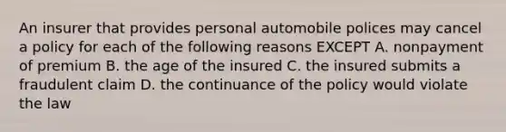 An insurer that provides personal automobile polices may cancel a policy for each of the following reasons EXCEPT A. nonpayment of premium B. the age of the insured C. the insured submits a fraudulent claim D. the continuance of the policy would violate the law