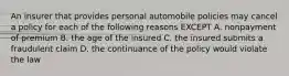 An insurer that provides personal automobile policies may cancel a policy for each of the following reasons EXCEPT A. nonpayment of premium B. the age of the insured C. the insured submits a fraudulent claim D. the continuance of the policy would violate the law