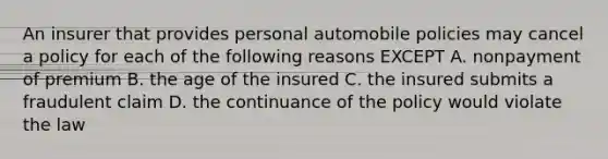 An insurer that provides personal automobile policies may cancel a policy for each of the following reasons EXCEPT A. nonpayment of premium B. the age of the insured C. the insured submits a fraudulent claim D. the continuance of the policy would violate the law