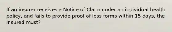 If an insurer receives a Notice of Claim under an individual health policy, and fails to provide proof of loss forms within 15 days, the insured must?