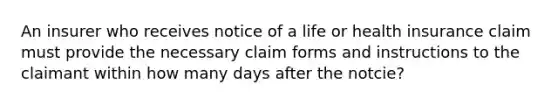 An insurer who receives notice of a life or health insurance claim must provide the necessary claim forms and instructions to the claimant within how many days after the notcie?