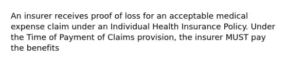 An insurer receives proof of loss for an acceptable medical expense claim under an Individual Health Insurance Policy. Under the Time of Payment of Claims provision, the insurer MUST pay the benefits