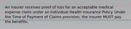 An insurer receives proof of loss for an acceptable medical expense claim under an Individual Health Insurance Policy. Under the Time of Payment of Claims provision, the insurer MUST pay the benefits: