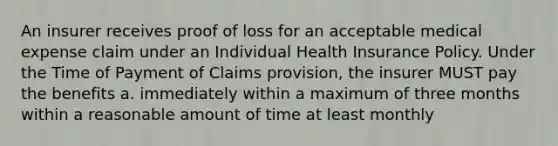 An insurer receives proof of loss for an acceptable medical expense claim under an Individual Health Insurance Policy. Under the Time of Payment of Claims provision, the insurer MUST pay the benefits a. immediately within a maximum of three months within a reasonable amount of time at least monthly