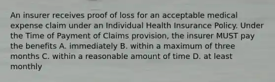 An insurer receives proof of loss for an acceptable medical expense claim under an Individual Health Insurance Policy. Under the Time of Payment of Claims provision, the insurer MUST pay the benefits A. immediately B. within a maximum of three months C. within a reasonable amount of time D. at least monthly