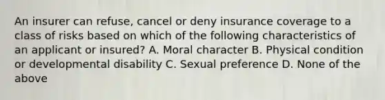 An insurer can refuse, cancel or deny insurance coverage to a class of risks based on which of the following characteristics of an applicant or insured? A. Moral character B. Physical condition or developmental disability C. Sexual preference D. None of the above