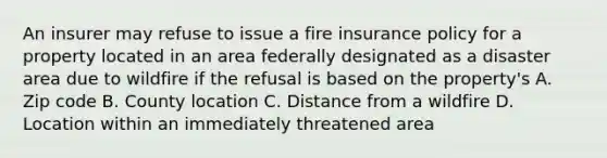 An insurer may refuse to issue a fire insurance policy for a property located in an area federally designated as a disaster area due to wildfire if the refusal is based on the property's A. Zip code B. County location C. Distance from a wildfire D. Location within an immediately threatened area