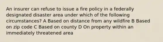 An insurer can refuse to issue a fire policy in a federally designated disaster area under which of the following circumstances? A Based on distance from any wildfire B Based on zip code C Based on county D On property within an immediately threatened area